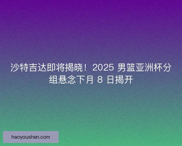 沙特吉达即将揭晓！2025 男篮亚洲杯分组悬念下月 8 日揭开