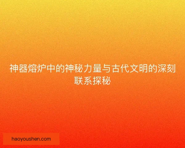 神器熔炉中的神秘力量与古代文明的深刻联系探秘