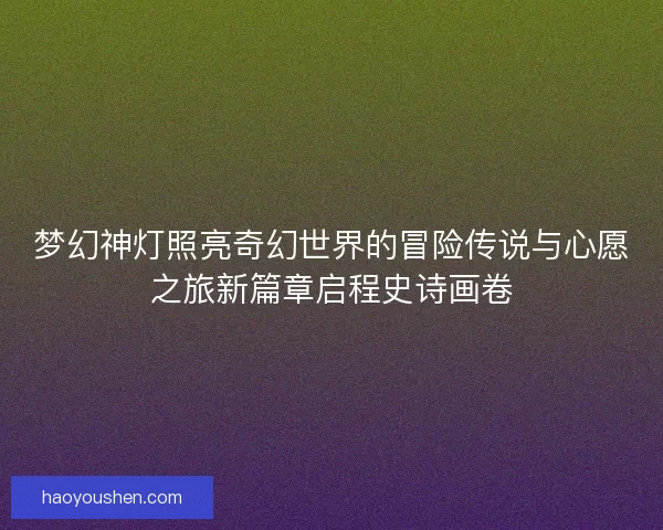 梦幻神灯照亮奇幻世界的冒险传说与心愿之旅新篇章启程史诗画卷