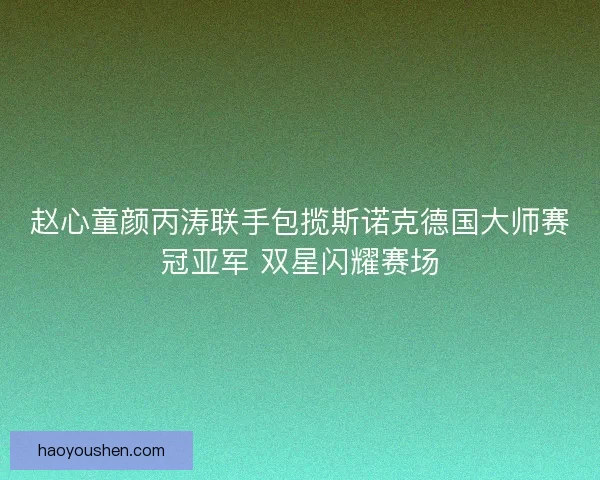 赵心童颜丙涛联手包揽斯诺克德国大师赛冠亚军 双星闪耀赛场