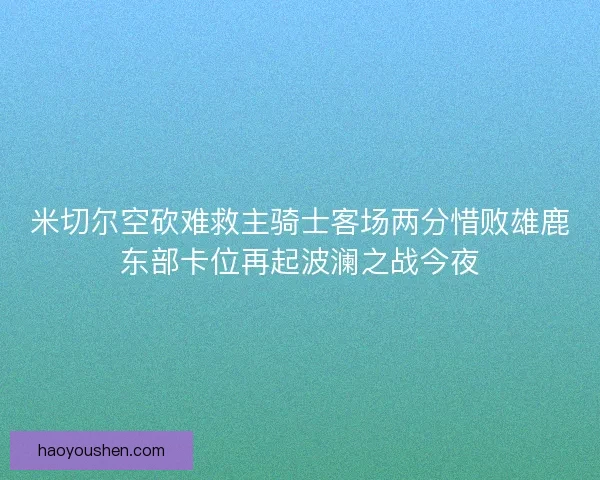 米切尔空砍难救主骑士客场两分惜败雄鹿东部卡位再起波澜之战今夜