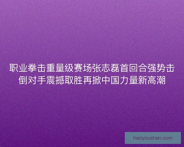 职业拳击重量级赛场张志磊首回合强势击倒对手震撼取胜再掀中国力量新高潮