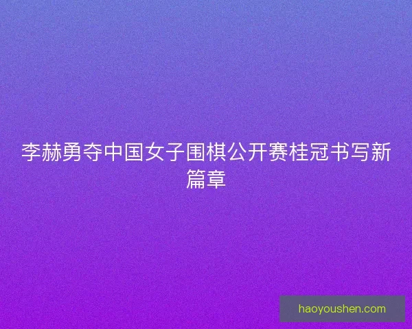 李赫勇夺中国女子围棋公开赛桂冠书写新篇章