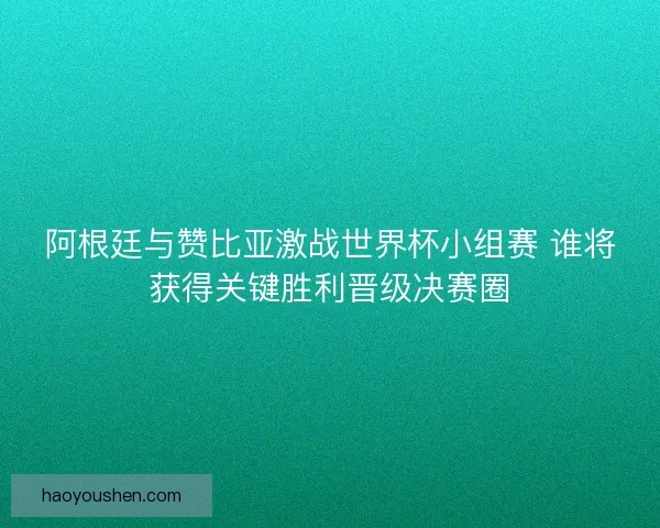 阿根廷与赞比亚激战世界杯小组赛 谁将获得关键胜利晋级决赛圈