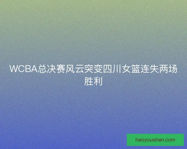 WCBA总决赛风云突变四川女篮连失两场胜利