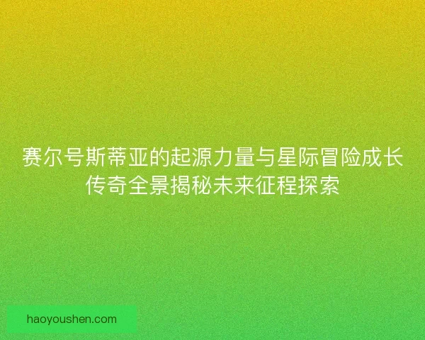 赛尔号斯蒂亚的起源力量与星际冒险成长传奇全景揭秘未来征程探索